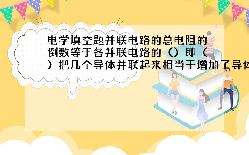 电学填空题并联电路的总电阻的倒数等于各并联电路的（）即（）把几个导体并联起来相当于增加了导体的（）所以几个导体并联后的总