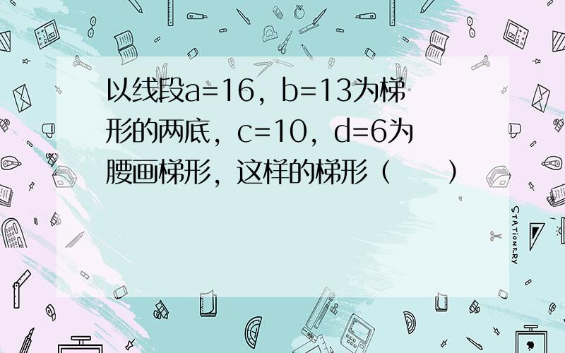 以线段a=16，b=13为梯形的两底，c=10，d=6为腰画梯形，这样的梯形（　　）