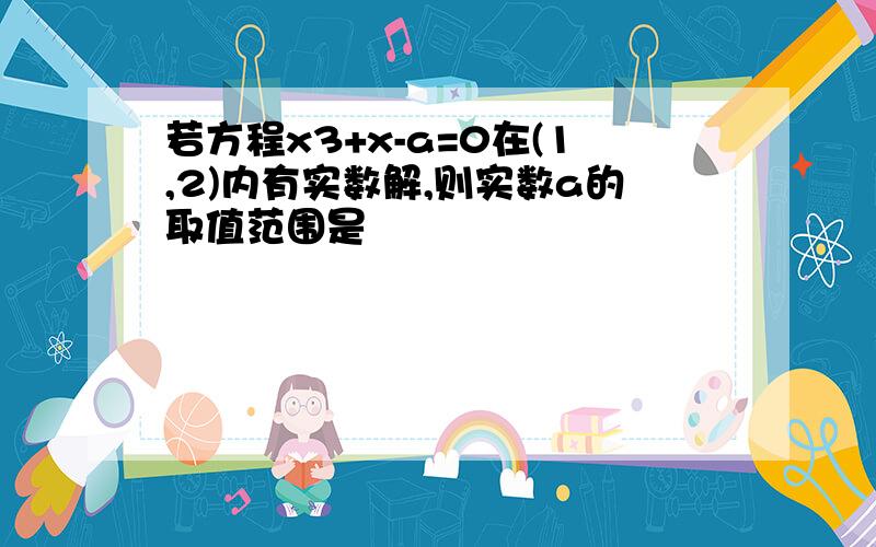 若方程x3+x-a=0在(1,2)内有实数解,则实数a的取值范围是