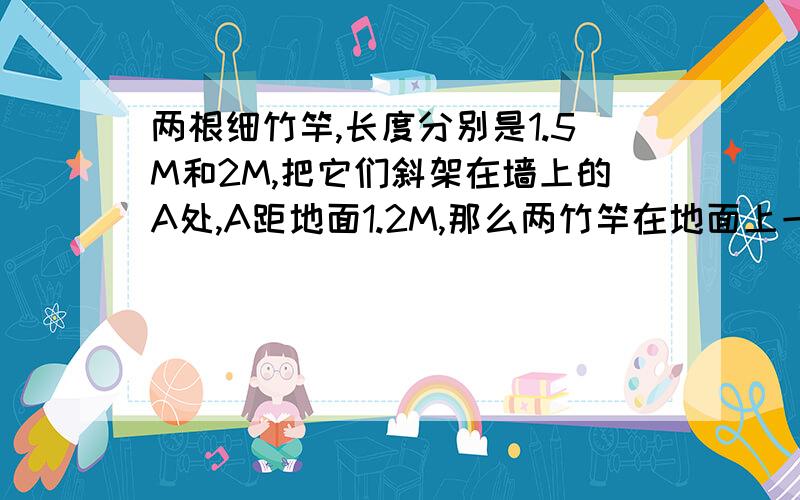 两根细竹竿,长度分别是1.5M和2M,把它们斜架在墙上的A处,A距地面1.2M,那么两竹竿在地面上一端的距离至少是多少M