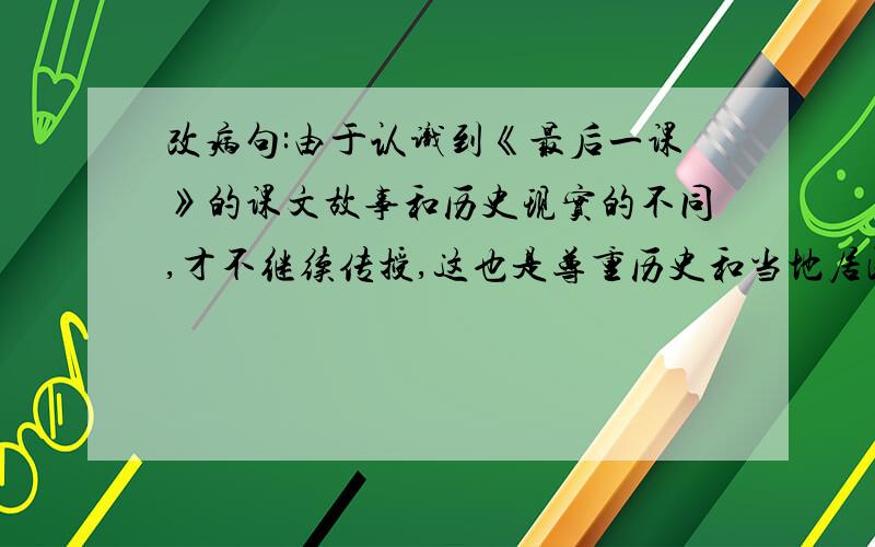 改病句:由于认识到《最后一课》的课文故事和历史现实的不同,才不继续传授,这也是尊重历史和当地居民感情的表现.