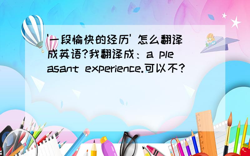 '一段愉快的经历' 怎么翻译成英语?我翻译成：a pleasant experience.可以不?