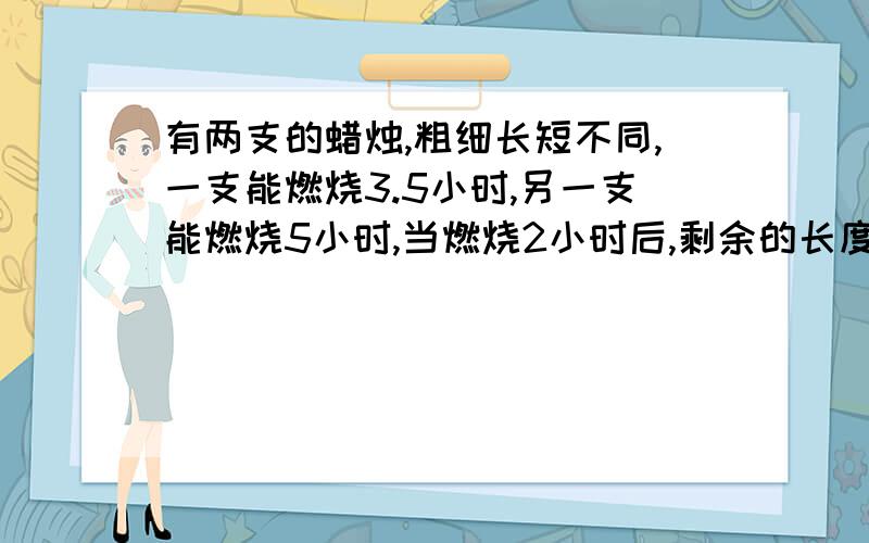 有两支的蜡烛,粗细长短不同,一支能燃烧3.5小时,另一支能燃烧5小时,当燃烧2小时后,剩余的长度恰好相