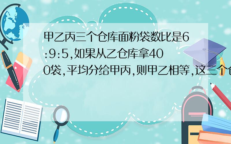 甲乙丙三个仓库面粉袋数比是6:9:5,如果从乙仓库拿400袋,平均分给甲丙,则甲乙相等,这三个仓库共存多少?