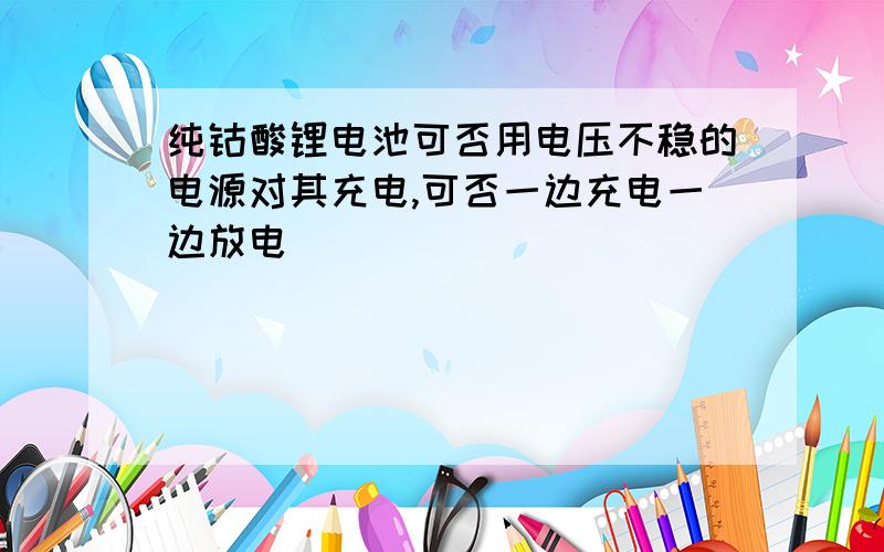 纯钴酸锂电池可否用电压不稳的电源对其充电,可否一边充电一边放电．