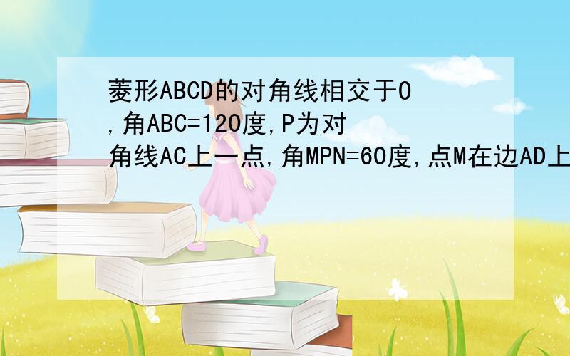 菱形ABCD的对角线相交于O,角ABC=120度,P为对角线AC上一点,角MPN=60度,点M在边AD上,点N在边CD上