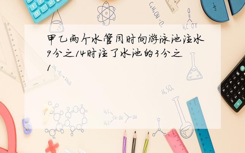 甲乙两个水管同时向游泳池注水9分之14时注了水池的3分之1