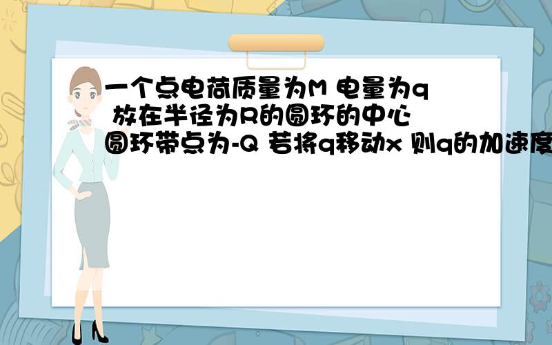 一个点电荷质量为M 电量为q 放在半径为R的圆环的中心 圆环带点为-Q 若将q移动x 则q的加速度与速度如何变化