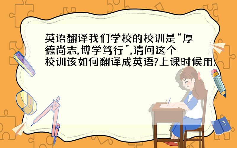 英语翻译我们学校的校训是“厚德尚志,博学笃行”,请问这个校训该如何翻译成英语?上课时候用.