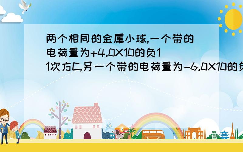 两个相同的金属小球,一个带的电荷量为+4.0X10的负11次方C,另一个带的电荷量为-6.0X10的负11次方拜托了