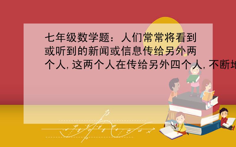 七年级数学题：人们常常将看到或听到的新闻或信息传给另外两个人,这两个人在传给另外四个人,不断地传下去