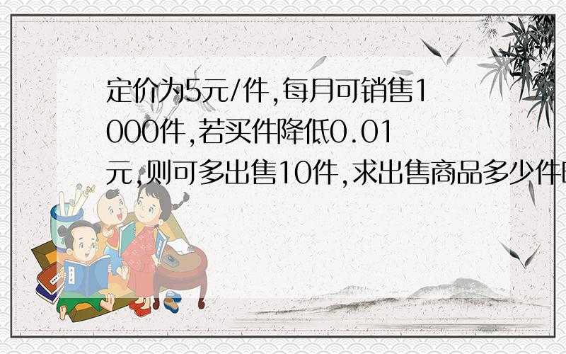 定价为5元/件,每月可销售1000件,若买件降低0.01元,则可多出售10件,求出售商品多少件时收益最高.