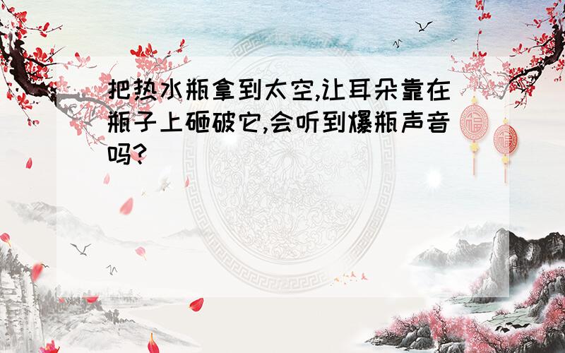 把热水瓶拿到太空,让耳朵靠在瓶子上砸破它,会听到爆瓶声音吗?