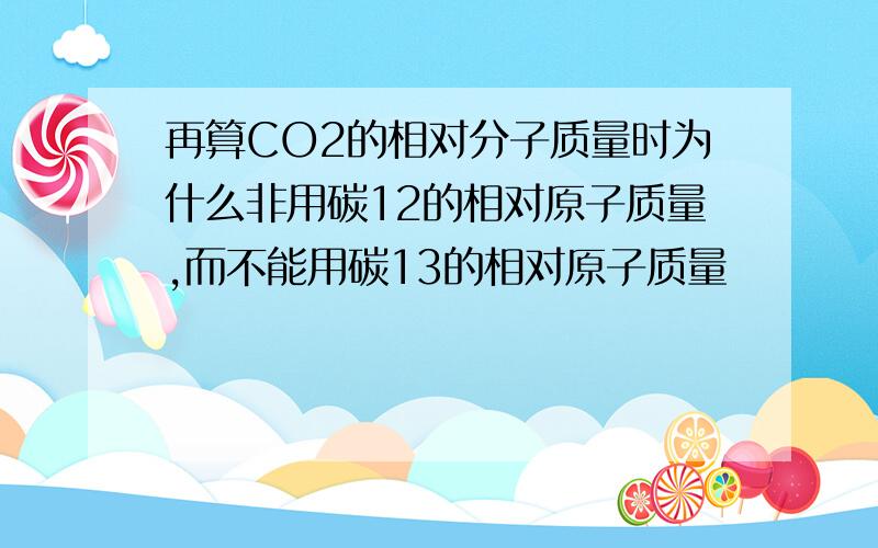 再算CO2的相对分子质量时为什么非用碳12的相对原子质量,而不能用碳13的相对原子质量