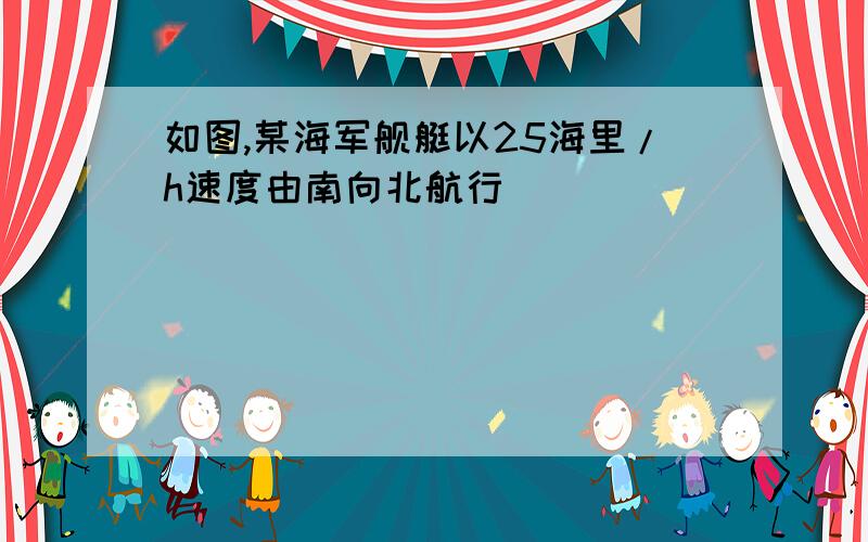 如图,某海军舰艇以25海里/h速度由南向北航行