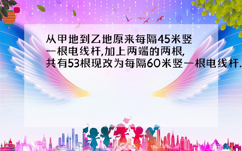 从甲地到乙地原来每隔45米竖一根电线杆,加上两端的两根,共有53根现改为每隔60米竖一根电线杆.除了两...