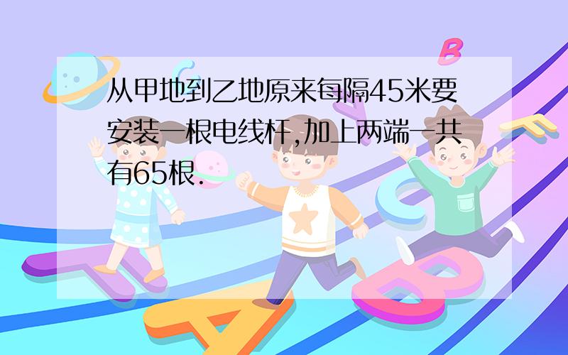 从甲地到乙地原来每隔45米要安装一根电线杆,加上两端一共有65根.