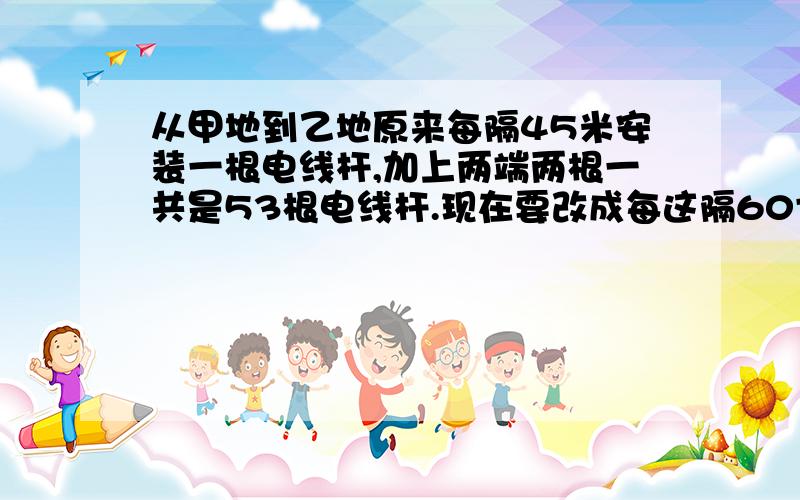 从甲地到乙地原来每隔45米安装一根电线杆,加上两端两根一共是53根电线杆.现在要改成每这隔60寸厂安装一根电线杆,至少要