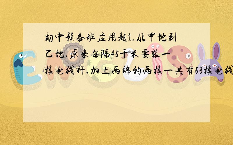 初中预备班应用题1.从甲地到乙地,原来每隔45千米要装一根电线杆,加上两端的两根一共有53根电线杆,现在要改成每隔60米