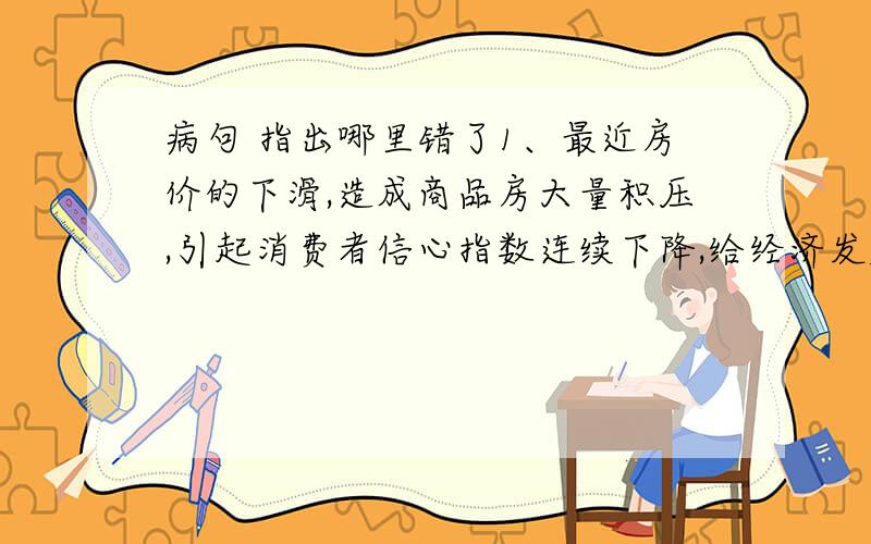 病句 指出哪里错了1、最近房价的下滑,造成商品房大量积压,引起消费者信心指数连续下降,给经济发展蒙上了一层阴影.2、在创