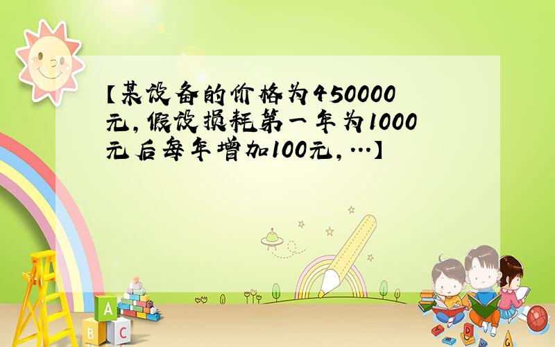 【某设备的价格为450000元,假设损耗第一年为1000元后每年增加100元,...】