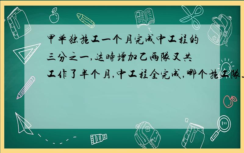 甲单独施工一个月完成中工程的三分之一,这时增加乙两队又共工作了半个月,中工程全完成,哪个施工队速度