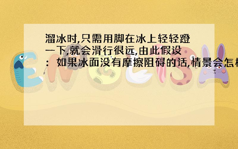 溜冰时,只需用脚在冰上轻轻蹬一下,就会滑行很远,由此假设：如果冰面没有摩擦阻碍的话,情景会怎样?