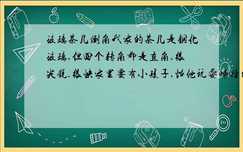 玻璃茶几倒角我家的茶几是钢化玻璃,但四个转角都是直角,很尖锐.很快家里要有小孩子,怕他玩耍时撞到这些转角的地方受伤,就想