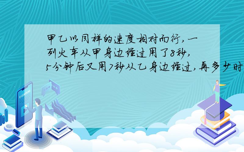 甲乙以同样的速度相对而行,一列火车从甲身边经过用了8秒,5分钟后又用7秒从乙身边经过,再多少时间,甲乙相遇?