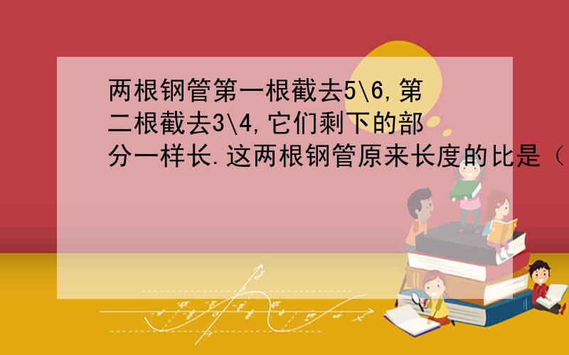 两根钢管第一根截去5\6,第二根截去3\4,它们剩下的部分一样长.这两根钢管原来长度的比是（）.