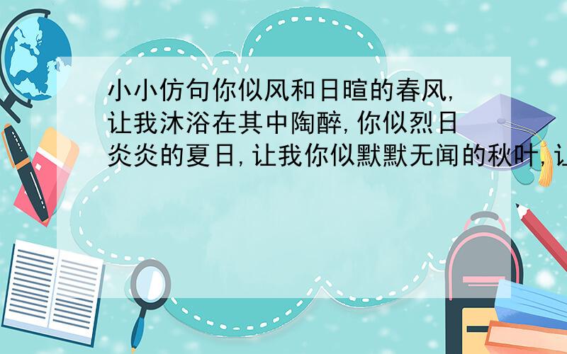 小小仿句你似风和日暄的春风,让我沐浴在其中陶醉,你似烈日炎炎的夏日,让我你似默默无闻的秋叶,让我你似洁白无暇的冬雪,让我