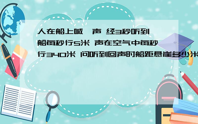 人在船上喊一声 经3秒听到 船每秒行5米 声在空气中每秒行340米 问听到回声时船距悬崖多少米?