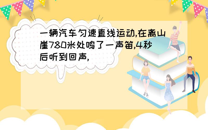 一辆汽车匀速直线运动,在离山崖780米处鸣了一声笛,4秒后听到回声,