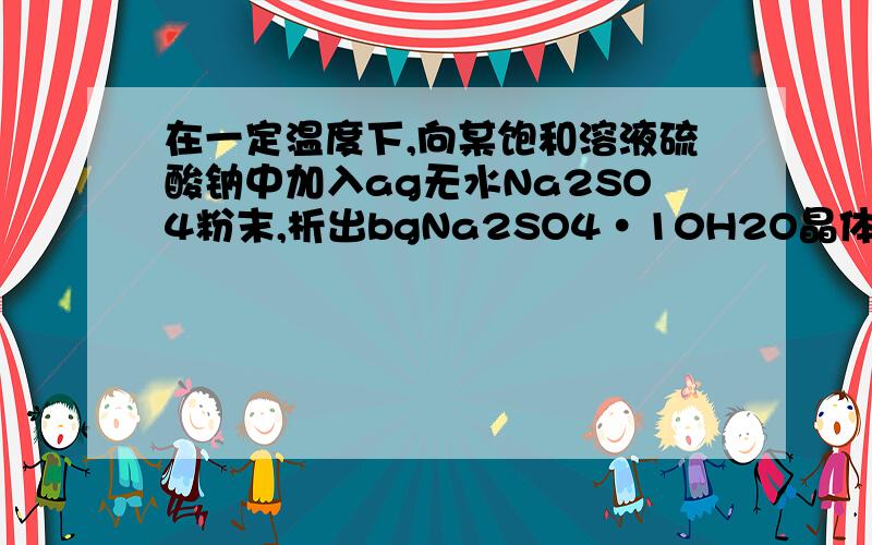 在一定温度下,向某饱和溶液硫酸钠中加入ag无水Na2SO4粉末,析出bgNa2SO4•10H2O晶体.问b-