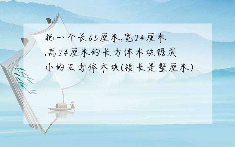 把一个长65厘米,宽24厘米,高24厘米的长方体木块锯成小的正方体木块(棱长是整厘米)