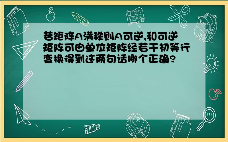 若矩阵A满秩则A可逆,和可逆矩阵可由单位矩阵经若干初等行变换得到这两句话哪个正确?