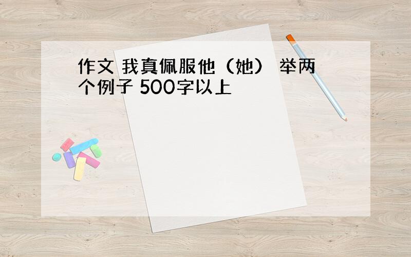 作文 我真佩服他（她） 举两个例子 500字以上