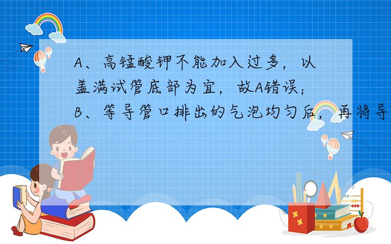 A、高锰酸钾不能加入过多，以盖满试管底部为宜，故A错误；B、等导管口排出的气泡均匀后，再将导管伸入盛水