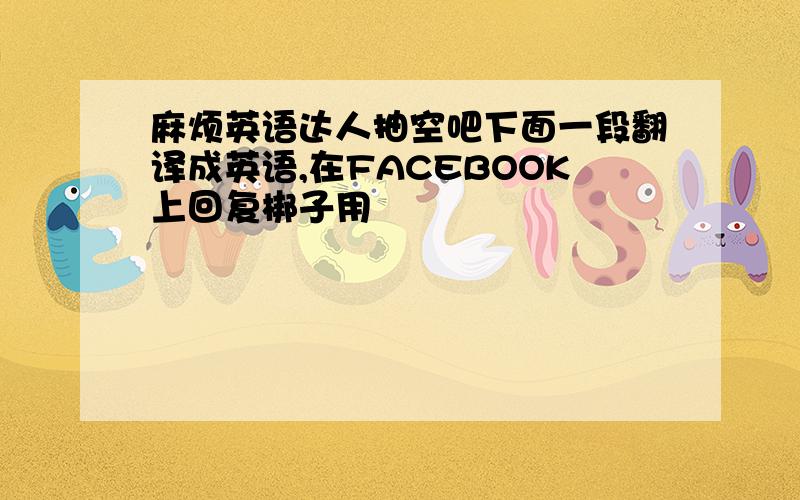 麻烦英语达人抽空吧下面一段翻译成英语,在FACEBOOK上回复梆子用