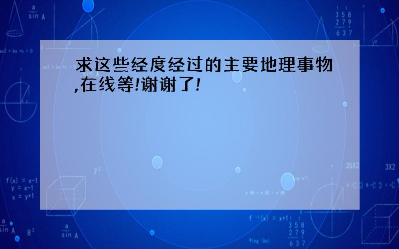 求这些经度经过的主要地理事物,在线等!谢谢了!