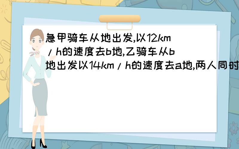 急甲骑车从地出发,以12km/h的速度去b地,乙骑车从b地出发以14km/h的速度去a地,两人同时出发,到相遇时,乙已超