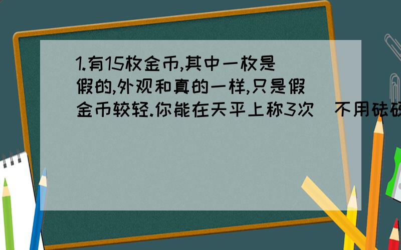 1.有15枚金币,其中一枚是假的,外观和真的一样,只是假金币较轻.你能在天平上称3次（不用砝码）,就把假金币找出来吗?把