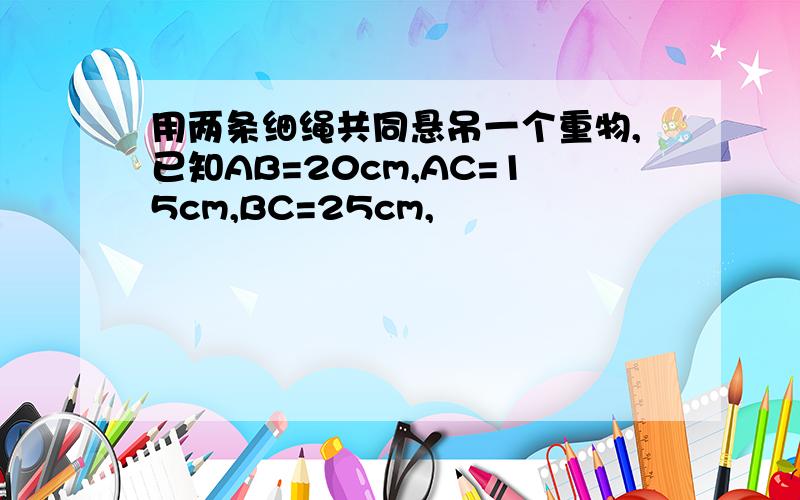 用两条细绳共同悬吊一个重物,已知AB=20cm,AC=15cm,BC=25cm,