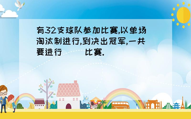 有32支球队参加比赛,以单场淘汰制进行,到决出冠军,一共要进行( )比赛.