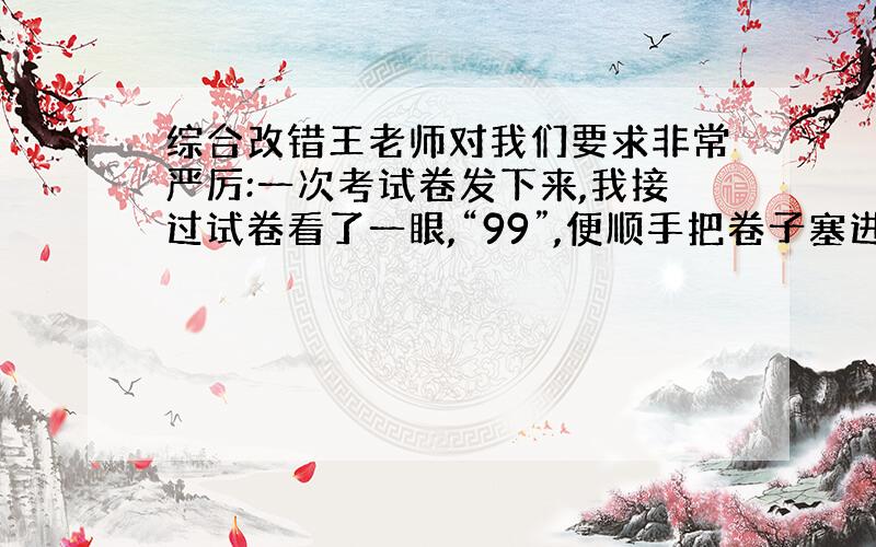 综合改错王老师对我们要求非常严厉:一次考试卷发下来,我接过试卷看了一眼,“99”,便顺手把卷子塞进书包.王老师说：“你一