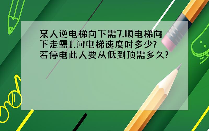 某人逆电梯向下需7.顺电梯向下走需1.问电梯速度时多少?若停电此人要从低到顶需多久?