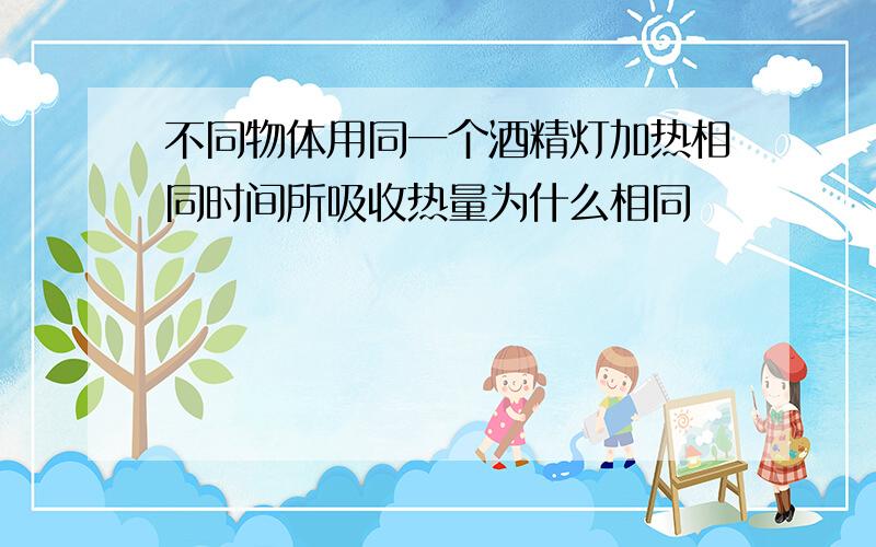 不同物体用同一个酒精灯加热相同时间所吸收热量为什么相同