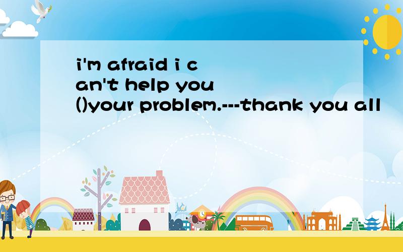 i'm afraid i can't help you ()your problem.---thank you all