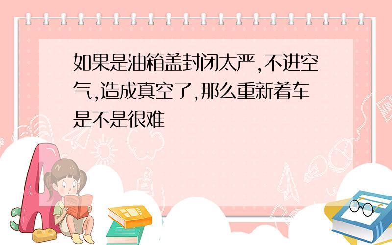 如果是油箱盖封闭太严,不进空气,造成真空了,那么重新着车是不是很难