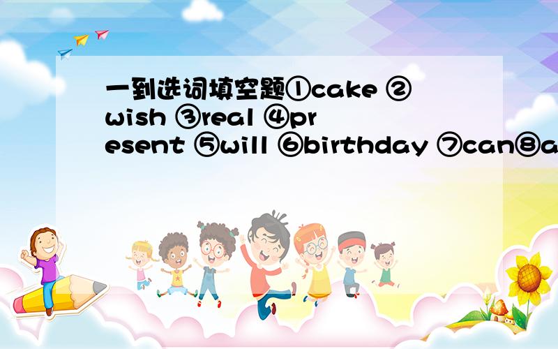 一到选词填空题①cake ②wish ③real ④present ⑤will ⑥birthday ⑦can⑧age ⑨